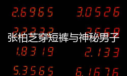 秘男蜜牵短裤男方惹猜张柏芝穿子甜手身份测与神